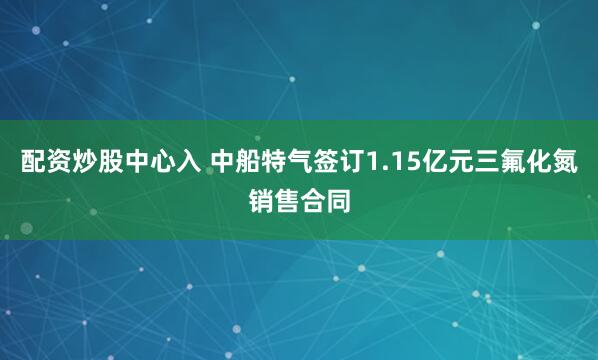 配资炒股中心入 中船特气签订1.15亿元三氟化氮销售合同