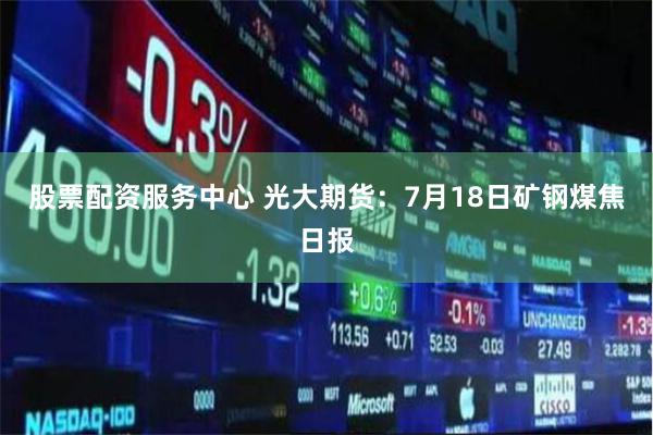 股票配资服务中心 光大期货：7月18日矿钢煤焦日报