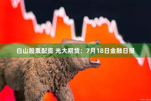 白山股票配资 光大期货：7月18日金融日报