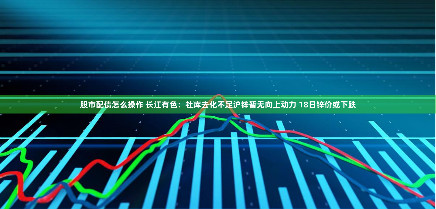 股市配债怎么操作 长江有色：社库去化不足沪锌暂无向上动力 18日锌价或下跌
