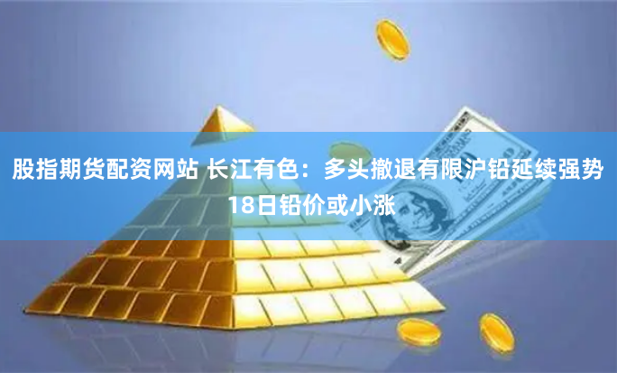 股指期货配资网站 长江有色：多头撤退有限沪铅延续强势 18日铅价或小涨