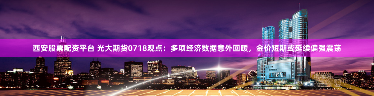 西安股票配资平台 光大期货0718观点：多项经济数据意外回暖，金价短期或延续偏强震荡