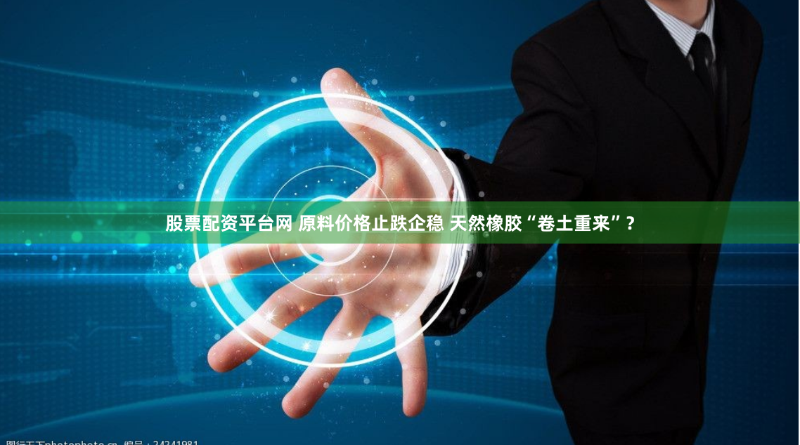 股票配资平台网 原料价格止跌企稳 天然橡胶“卷土重来”？