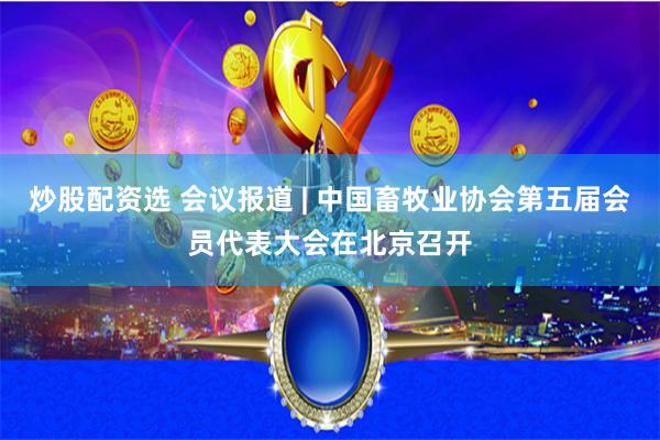 炒股配资选 会议报道 | 中国畜牧业协会第五届会员代表大会在北京召开