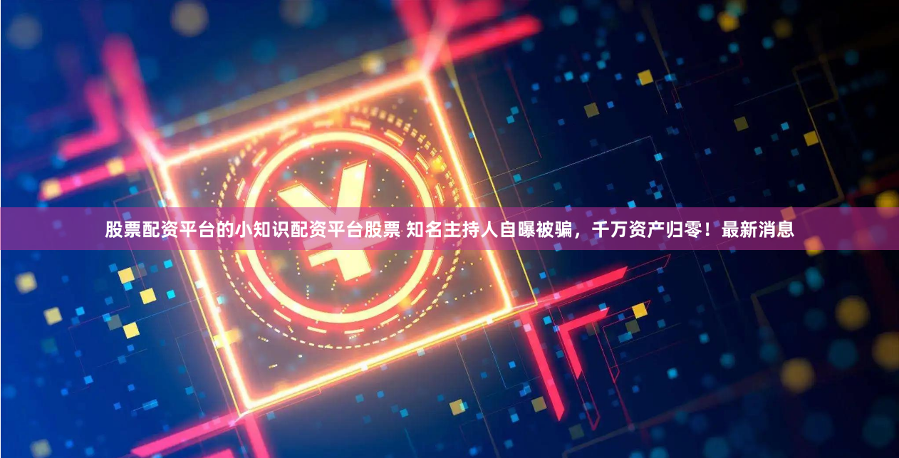 股票配资平台的小知识配资平台股票 知名主持人自曝被骗，千万资产归零！最新消息