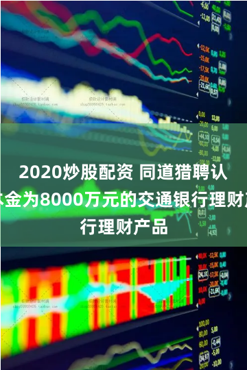 2020炒股配资 同道猎聘认购本金为8000万元的交通银行理财产品