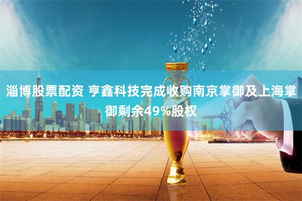 淄博股票配资 亨鑫科技完成收购南京掌御及上海掌御剩余49%股权