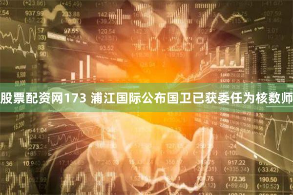 股票配资网173 浦江国际公布国卫已获委任为核数师