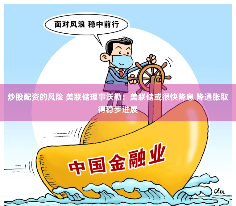 炒股配资的风险 美联储理事沃勒：美联储或很快降息 降通胀取得稳步进展