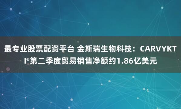 最专业股票配资平台 金斯瑞生物科技：CARVYKTI®第二季度贸易销售净额约1.86亿美元