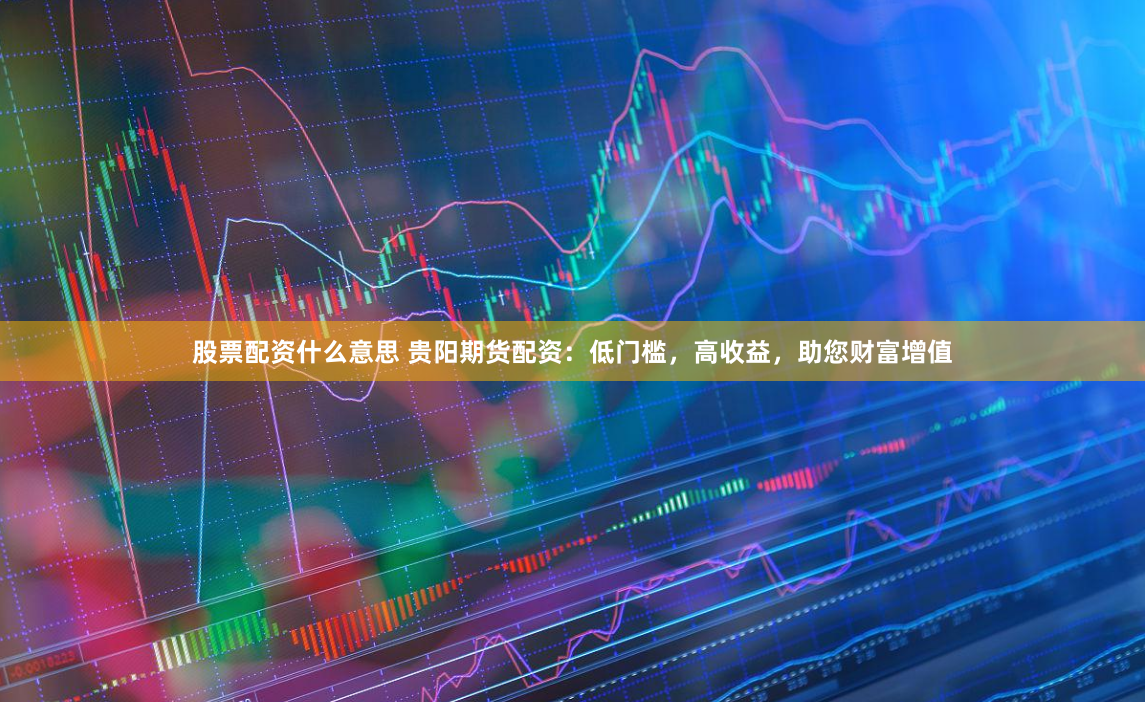 股票配资什么意思 贵阳期货配资：低门槛，高收益，助您财富增值