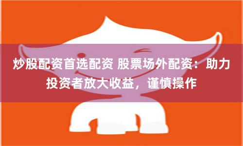 炒股配资首选配资 股票场外配资：助力投资者放大收益，谨慎操作