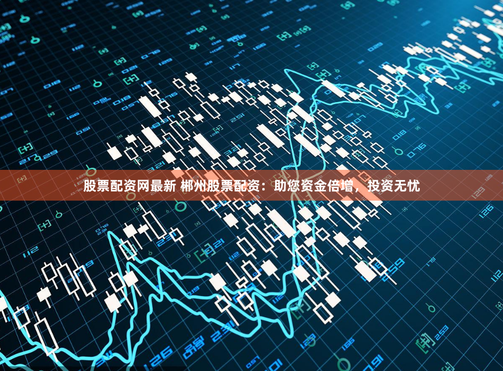 股票配资网最新 郴州股票配资：助您资金倍增，投资无忧
