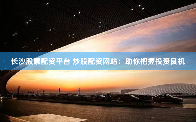 长沙股票配资平台 炒股配资网站：助你把握投资良机