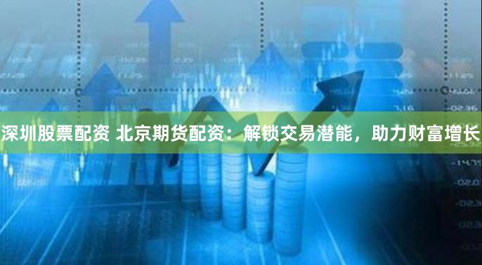 深圳股票配资 北京期货配资：解锁交易潜能，助力财富增长