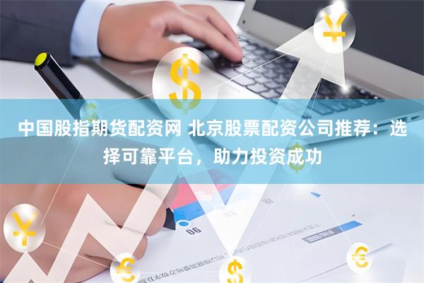 中国股指期货配资网 北京股票配资公司推荐：选择可靠平台，助力投资成功