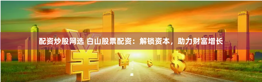 配资炒股网选 白山股票配资：解锁资本，助力财富增长