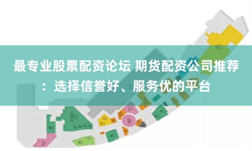 最专业股票配资论坛 期货配资公司推荐：选择信誉好、服务优的平台