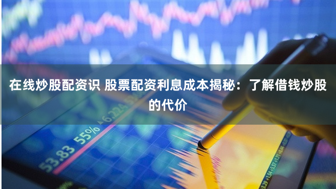 在线炒股配资识 股票配资利息成本揭秘：了解借钱炒股的代价