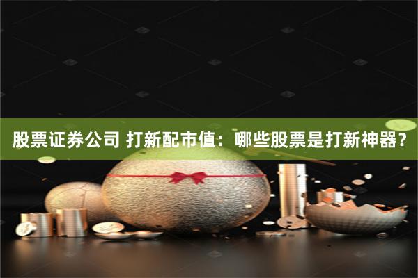股票证券公司 打新配市值：哪些股票是打新神器？
