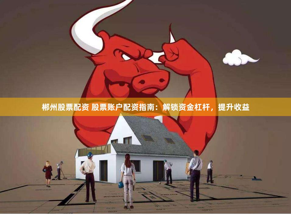 郴州股票配资 股票账户配资指南：解锁资金杠杆，提升收益