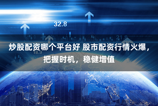 炒股配资哪个平台好 股市配资行情火爆，把握时机，稳健增值