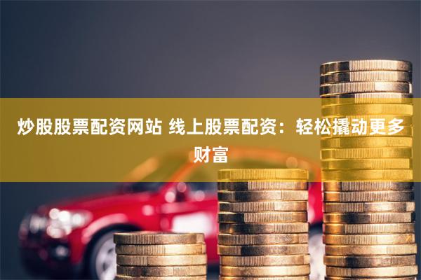 炒股股票配资网站 线上股票配资：轻松撬动更多财富