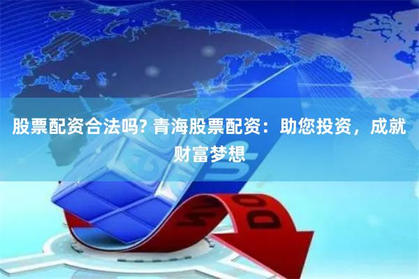 股票配资合法吗? 青海股票配资：助您投资，成就财富梦想