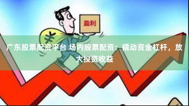 广东股票配资平台 场内股票配资：撬动资金杠杆，放大投资收益
