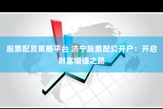 股票配资策略平台 济宁股票配资开户：开启财富增值之路