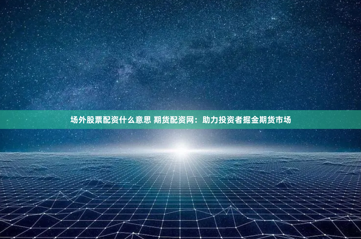 场外股票配资什么意思 期货配资网：助力投资者掘金期货市场