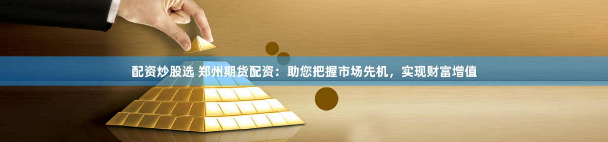 配资炒股选 郑州期货配资：助您把握市场先机，实现财富增值