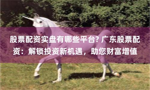 股票配资实盘有哪些平台? 广东股票配资:解锁投资新机遇,助您财富增值