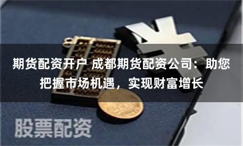 期货配资开户 成都期货配资公司:助您把握市场机遇,实现财富增长