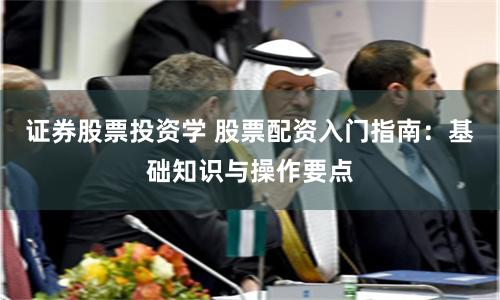 证券股票投资学 股票配资入门指南：基础知识与操作要点